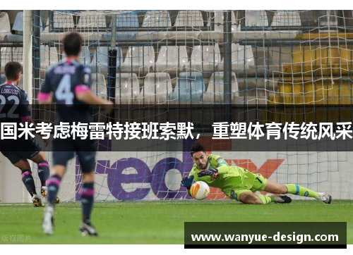 国米考虑梅雷特接班索默，重塑体育传统风采